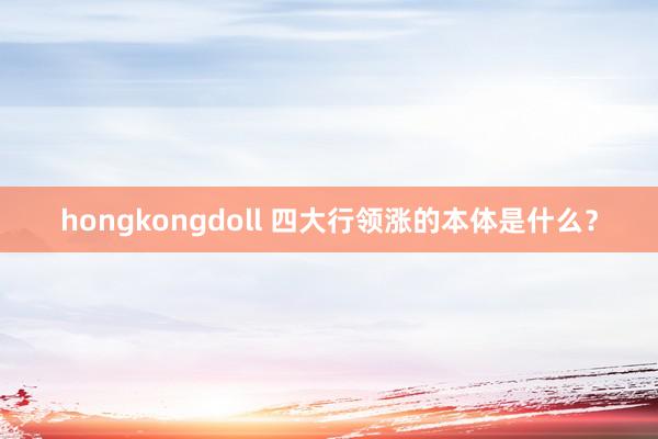 hongkongdoll 四大行领涨的本体是什么？