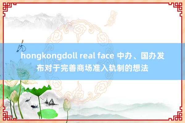 hongkongdoll real face 中办、国办发布对于完善商场准入轨制的想法