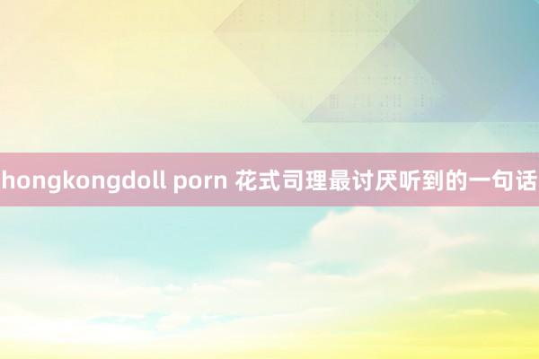 hongkongdoll porn 花式司理最讨厌听到的一句话