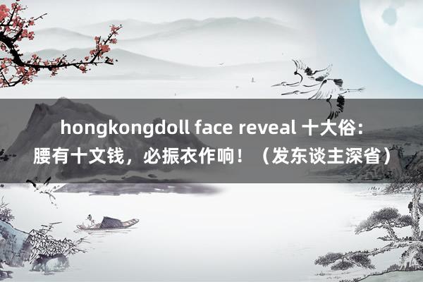 hongkongdoll face reveal 十大俗：腰有十文钱，必振衣作响！（发东谈主深省）