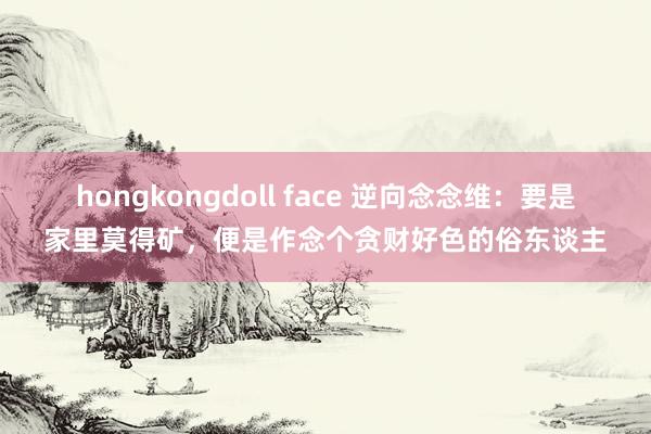 hongkongdoll face 逆向念念维：要是家里莫得矿，便是作念个贪财好色的俗东谈主