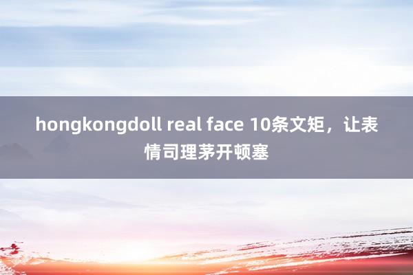 hongkongdoll real face 10条文矩，让表情司理茅开顿塞