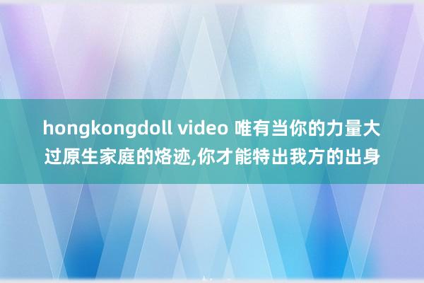 hongkongdoll video 唯有当你的力量大过原生家庭的烙迹,你才能特出我方的出身