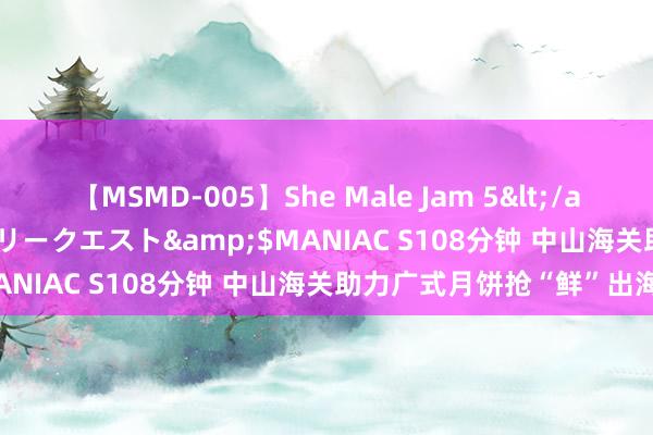 【MSMD-005】She Male Jam 5</a>2008-08-04グローリークエスト&$MANIAC S108分钟 中山海关助力广式月饼抢“鲜”出海