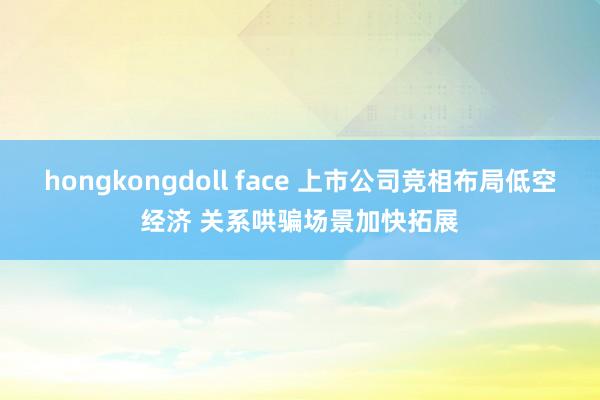 hongkongdoll face 上市公司竞相布局低空经济 关系哄骗场景加快拓展