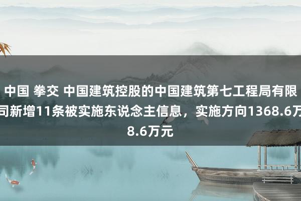 中国 拳交 中国建筑控股的中国建筑第七工程局有限公司新增11条被实施东说念主信息，实施方向1368.6万元