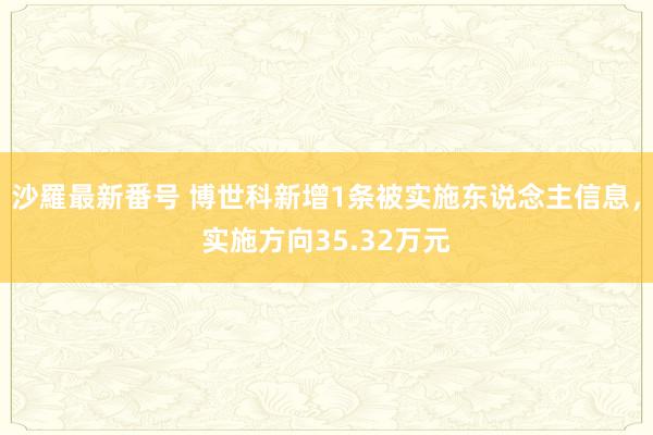 沙羅最新番号 博世科新增1条被实施东说念主信息，实施方向35.32万元