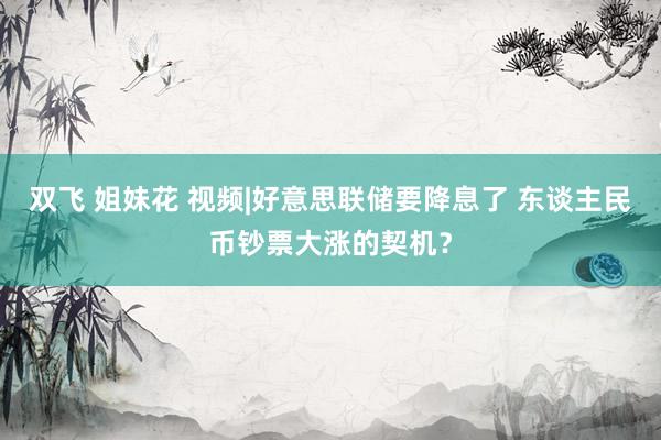 双飞 姐妹花 视频|好意思联储要降息了 东谈主民币钞票大涨的契机？