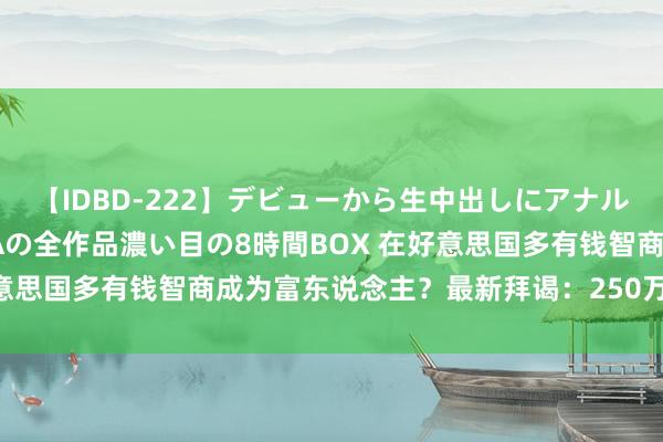 【IDBD-222】デビューから生中出しにアナルまで！最強の芸能人AYAの全作品濃い目の8時間BOX 在好意思国多有钱智商成为富东说念主？最新拜谒：250万好意思元