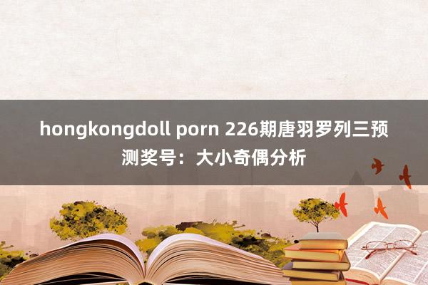 hongkongdoll porn 226期唐羽罗列三预测奖号：大小奇偶分析