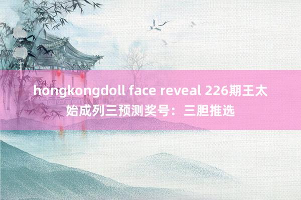 hongkongdoll face reveal 226期王太始成列三预测奖号：三胆推选