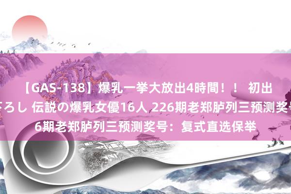 【GAS-138】爆乳一挙大放出4時間！！ 初出し！すべて撮り下ろし 伝説の爆乳女優16人 226期老郑胪列三预测奖号：复式直选保举