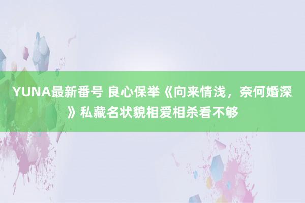 YUNA最新番号 良心保举《向来情浅，奈何婚深》私藏名状貌相爱相杀看不够