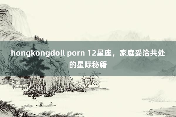 hongkongdoll porn 12星座，家庭妥洽共处的星际秘籍