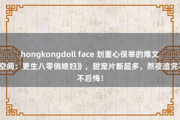 hongkongdoll face 划重心保举的爆文《随身空间：更生八零俏媳妇》，甜宠片断超多，熬夜追完不后悔！