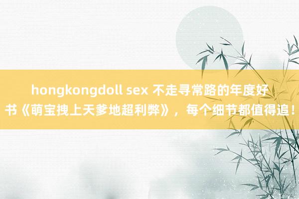 hongkongdoll sex 不走寻常路的年度好书《萌宝拽上天爹地超利弊》，每个细节都值得追！