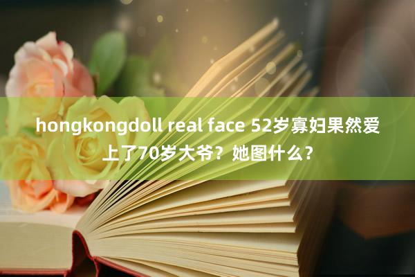 hongkongdoll real face 52岁寡妇果然爱上了70岁大爷？她图什么？