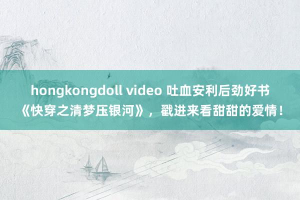 hongkongdoll video 吐血安利后劲好书《快穿之清梦压银河》，戳进来看甜甜的爱情！