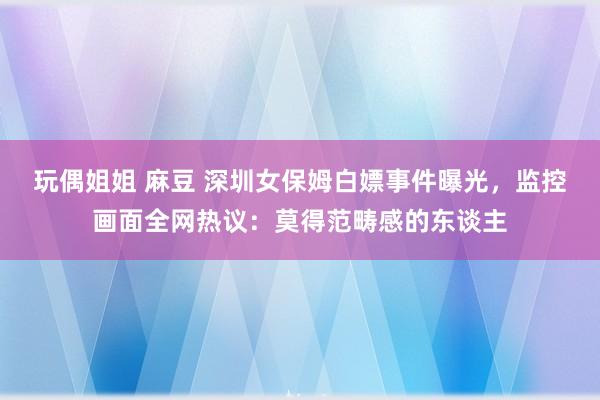 玩偶姐姐 麻豆 深圳女保姆白嫖事件曝光，监控画面全网热议：莫得范畴感的东谈主