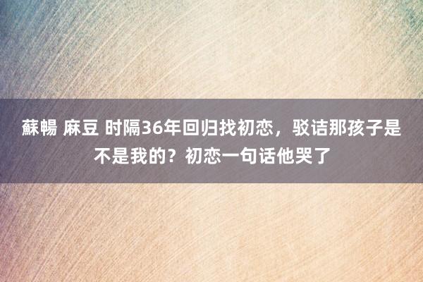 蘇暢 麻豆 时隔36年回归找初恋，驳诘那孩子是不是我的？初恋一句话他哭了