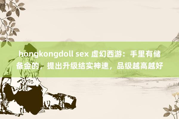 hongkongdoll sex 虚幻西游：手里有储备金的，提出升级结实神速，品级越高越好