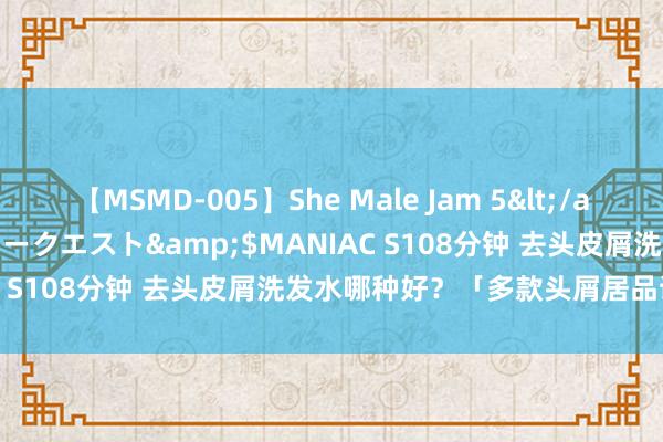 【MSMD-005】She Male Jam 5</a>2008-08-04グローリークエスト&$MANIAC S108分钟 去头皮屑洗发水哪种好？「多款头屑居品试用」！