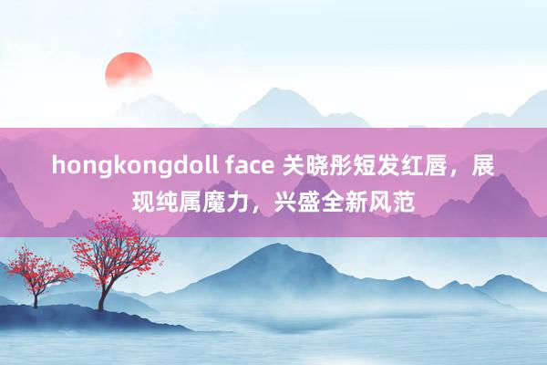 hongkongdoll face 关晓彤短发红唇，展现纯属魔力，兴盛全新风范