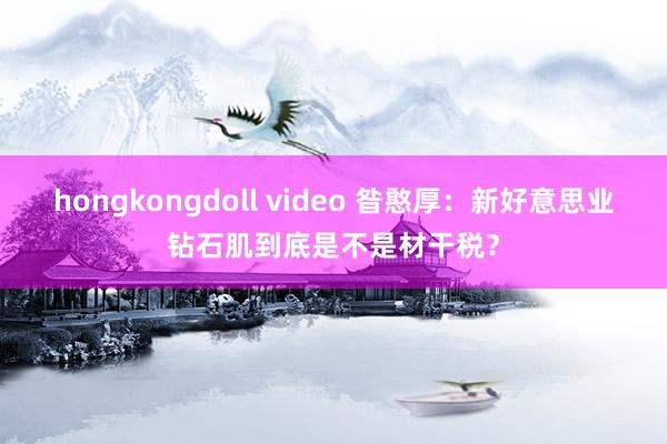 hongkongdoll video 昝憨厚：新好意思业钻石肌到底是不是材干税？