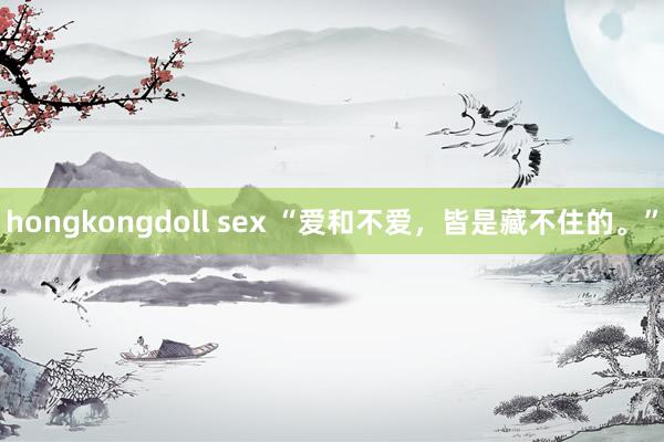 hongkongdoll sex “爱和不爱，皆是藏不住的。”