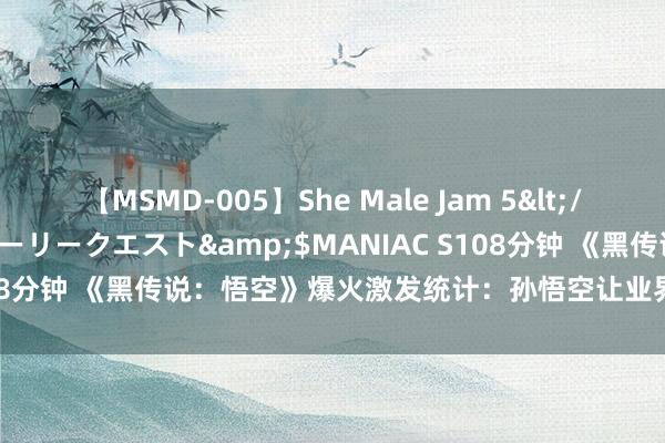 【MSMD-005】She Male Jam 5</a>2008-08-04グローリークエスト&$MANIAC S108分钟 《黑传说：悟空》爆火激发统计：孙悟空让业界6年赚了300亿