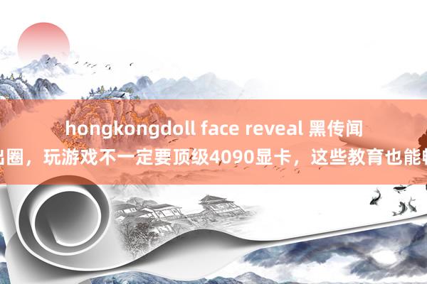 hongkongdoll face reveal 黑传闻火出圈，玩游戏不一定要顶级4090显卡，这些教育也能畅玩