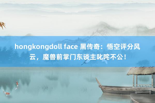 hongkongdoll face 黑传奇：悟空评分风云，魔兽前掌门东谈主叱咤不公！