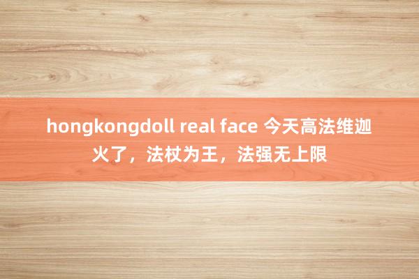 hongkongdoll real face 今天高法维迦火了，法杖为王，法强无上限