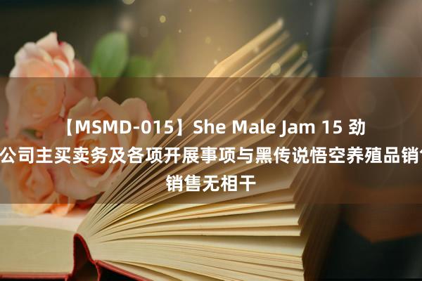 【MSMD-015】She Male Jam 15 劲嘉股份: 公司主买卖务及各项开展事项与黑传说悟空养殖品销售无相干