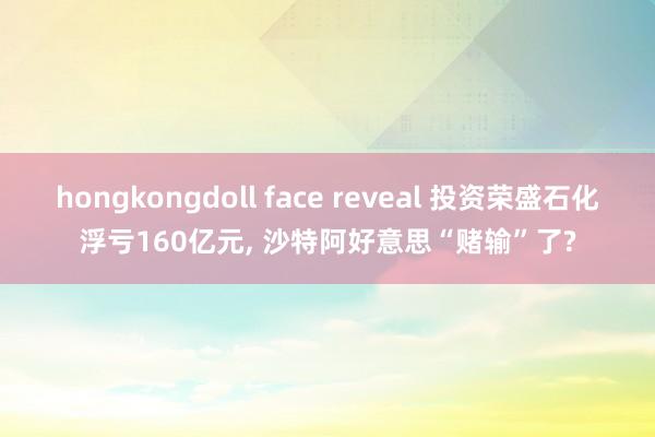 hongkongdoll face reveal 投资荣盛石化浮亏160亿元, 沙特阿好意思“赌输”了?