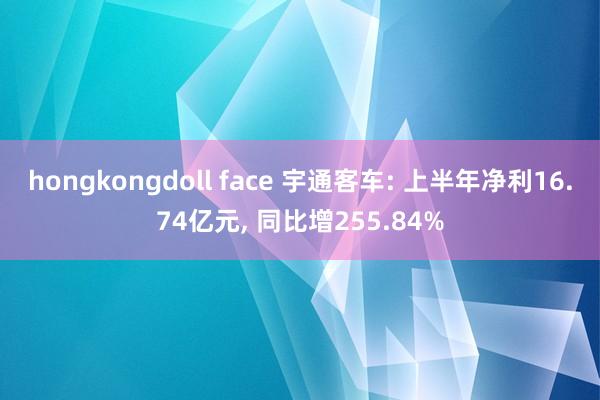 hongkongdoll face 宇通客车: 上半年净利16.74亿元, 同比增255.84%