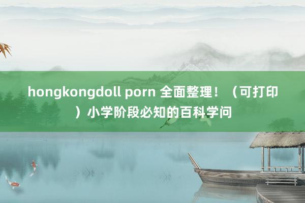 hongkongdoll porn 全面整理！（可打印）小学阶段必知的百科学问