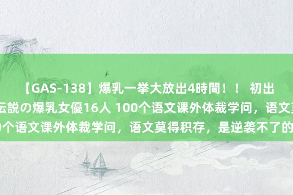 【GAS-138】爆乳一挙大放出4時間！！ 初出し！すべて撮り下ろし 伝説の爆乳女優16人 100个语文课外体裁学问，语文莫得积存，是逆袭不了的！