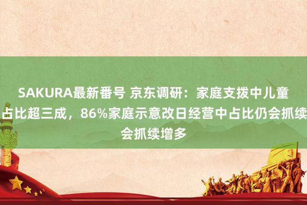 SAKURA最新番号 京东调研：家庭支拨中儿童归天占比超三成，86%家庭示意改日经营中占比仍会抓续增多