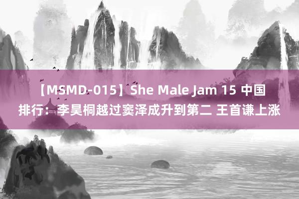 【MSMD-015】She Male Jam 15 中国排行：李昊桐越过窦泽成升到第二 王首谦上涨