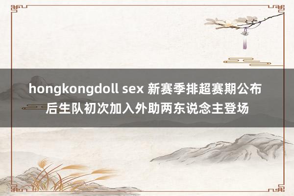 hongkongdoll sex 新赛季排超赛期公布 后生队初次加入外助两东说念主登场