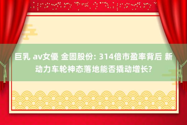 巨乳 av女優 金固股份: 314倍市盈率背后 新动力车轮神态落地能否撬动增长?
